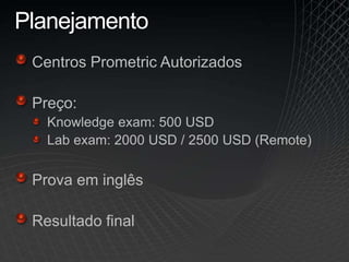 Planejamento
Centros Prometric Autorizados
Preço:
Knowledge exam: 500 USD
Lab exam: 2000 USD / 2500 USD (Remote)
Prova em inglês
Resultado final
 
