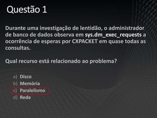 Questão 1
Durante uma investigação de lentidão, o administrador
de banco de dados observa em sys.dm_exec_requests a
ocorrência de esperas por CXPACKET em quase todas as
consultas.
Qual recurso está relacionado ao problema?
a) Disco
b) Memória
c) Paralelismo
d) Rede
 