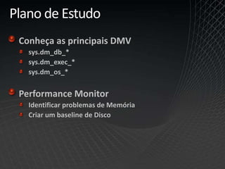 Plano de Estudo
Conheça as principais DMV
sys.dm_db_*
sys.dm_exec_*
sys.dm_os_*
Performance Monitor
Identificar problemas de Memória
Criar um baseline de Disco
 