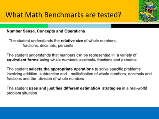 What Math Benchmarks are tested?
Number Sense, Concepts and Operations

 The student understands the relative size of whole numbers,
        fractions, decimals, percents

The student understands that numbers can be represented in a variety of
equivalent forms using whole numbers, decimals, fractions and percents

The student selects the appropriate operations to solve specific problems
involving addition, subtraction and multiplication of whole numbers, decimals and
fractions and the division of whole numbers

The student uses and justifies different estimation strategies in a real-world
problem situation
 