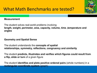 What Math Benchmarks are tested?
Measurement

The student solves real-world problems involving
length, weight, perimeter, area, capacity, volume, time ,temperature and
angles


Geometry and Spatial Sense

The student understands the concepts of spatial
relationships, symmetry, reflections, congruency and similarity

The student predicts, illustrates and verifies which figures could result from
a flip, slide or turn of a given figure

The student identifies and plots positive ordered pairs (whole numbers) in a
rectangular coordinate system (graph)
 