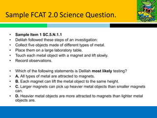 Sample FCAT 2.0 Science Question.

 •   Sample Item 1 SC.5.N.1.1
 •   Delilah followed these steps of an investigation:
 •   Collect five objects made of different types of metal.
 •   Place them on a large laboratory table.
 •   Touch each metal object with a magnet and lift slowly.
 •   Record observations.

 •   Which of the following statements is Delilah most likely testing?
 •   A. All types of metal are attracted to magnets.
 •   B. Each magnet can lift the metal object to the same height.
 •   C. Larger magnets can pick up heavier metal objects than smaller magnets
     can.
 •   D. Heavier metal objects are more attracted to magnets than lighter metal
     objects are.
 