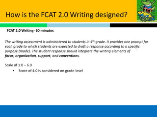 How is the FCAT 2.0 Writing designed?
 FCAT 2.0 Writing- 60 minutes

The writing assessment is administered to students in 4th grade. It provides one prompt for
each grade to which students are expected to draft a response according to a specific
purpose (mode). The student response should integrate the writing elements of
focus, organization, support, and conventions.

Scale of 1.0 – 6.0
     • Score of 4.0 is considered on grade-level
 