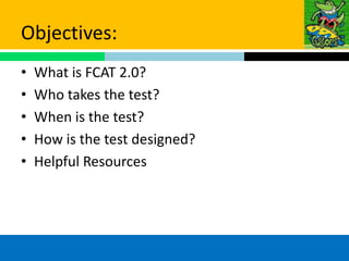 Objectives:
•   What is FCAT 2.0?
•   Who takes the test?
•   When is the test?
•   How is the test designed?
•   Helpful Resources
 