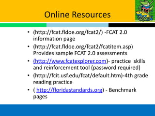 Online Resources
• (http://fcat.fldoe.org/fcat2/) -FCAT 2.0
  information page
• (http://fcat.fldoe.org/fcat2/fcatitem.asp)
  Provides sample FCAT 2.0 assessments
• (http://www.fcatexplorer.com)- practice skills
  and reinforcement tool (password required)
• (http://fcit.usf.edu/fcat/default.htm)-4th grade
  reading practice
• ( http://floridastandards.org) - Benchmark
  pages
 