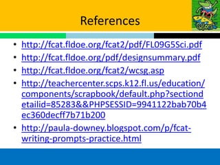 References
• http://fcat.fldoe.org/fcat2/pdf/FL09G5Sci.pdf
• http://fcat.fldoe.org/pdf/designsummary.pdf
• http://fcat.fldoe.org/fcat2/wcsg.asp
• http://teachercenter.scps.k12.fl.us/education/
  components/scrapbook/default.php?sectiond
  etailid=85283&&PHPSESSID=9941122bab70b4
  ec360decff7b71b200
• http://paula-downey.blogspot.com/p/fcat-
  writing-prompts-practice.html
 