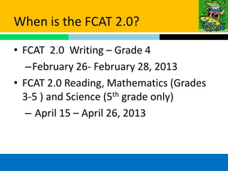 When is the FCAT 2.0?
• FCAT 2.0 Writing – Grade 4
   –February 26- February 28, 2013
• FCAT 2.0 Reading, Mathematics (Grades
  3-5 ) and Science (5th grade only)
   – April 15 – April 26, 2013
 