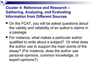 Cluster 4: Reference and Research –
Gathering, Analyzing, and Evaluating
Information from Different Sources




On the FCAT, you will be asked questions about
the validity and reliability of an author’s claims in
a passage.
For instance, what makes a particular author
qualified to write about a subject? Or what does
the author use to support the main points of the
essay? (For instance, does the author use
personal opinions, common knowledge, or
expert opinions?)

 