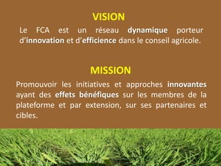 VISION
Le FCA est un réseau dynamique porteur
d’innovation et d’efficience dans le conseil agricole.
MISSION
Promouvoir les initiatives et approches innovantes
ayant des effets bénéfiques sur les membres de la
plateforme et par extension, sur ses partenaires et
cibles.
 