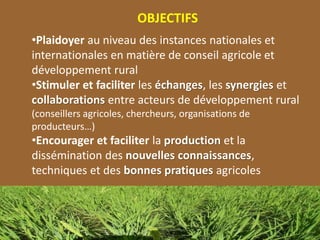 OBJECTIFS
•Plaidoyer au niveau des instances nationales et
internationales en matière de conseil agricole et
développement rural
•Stimuler et faciliter les échanges, les synergies et
collaborations entre acteurs de développement rural
(conseillers agricoles, chercheurs, organisations de
producteurs…)
•Encourager et faciliter la production et la
dissémination des nouvelles connaissances,
techniques et des bonnes pratiques agricoles
 