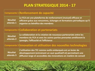 PLAN STRATEGIQUE 2014 - 17
Composante 1 Renforcement de capacité
Résultat
attendu 1
Le FCA est une plateforme de renforcement (mutuel) efficace et
efficient grâce aux rencontres, échanges et formations périodiques qu’il
organise au bénéfice des membres
Composante 2 Collaboration et partenariats
Résultat
attendu 2
La collaboration et la création de nouveaux partenariats entre les
membres du FCA et avec les autres parties prenantes améliorent la
synergie, l’efficacité et l’efficience
Composante 3 Innovation et utilisation des nouvelles technologies
Résultat
attendu 3
L’utilisation des TIC comme outils embarqués est un levier de
développement (entrainant un saut qualitatif et) permettant une
diffusion large et accessibles des innovations en matière de conseil
 