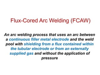 Flux-Cored Arc Welding (FCAW)
An arc welding process that uses an arc between
a continuous filler metal electrode and the weld
pool with shielding from a flux contained within
the tubular electrode or from an externally
supplied gas and without the application of
pressure
 