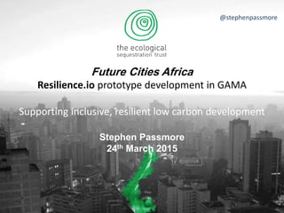Future Cities Africa
Resilience.io prototype development in GAMA
Supporting inclusive, resilient low carbon development
Stephen Passmore
24th March 2015
@stephenpassmore
 