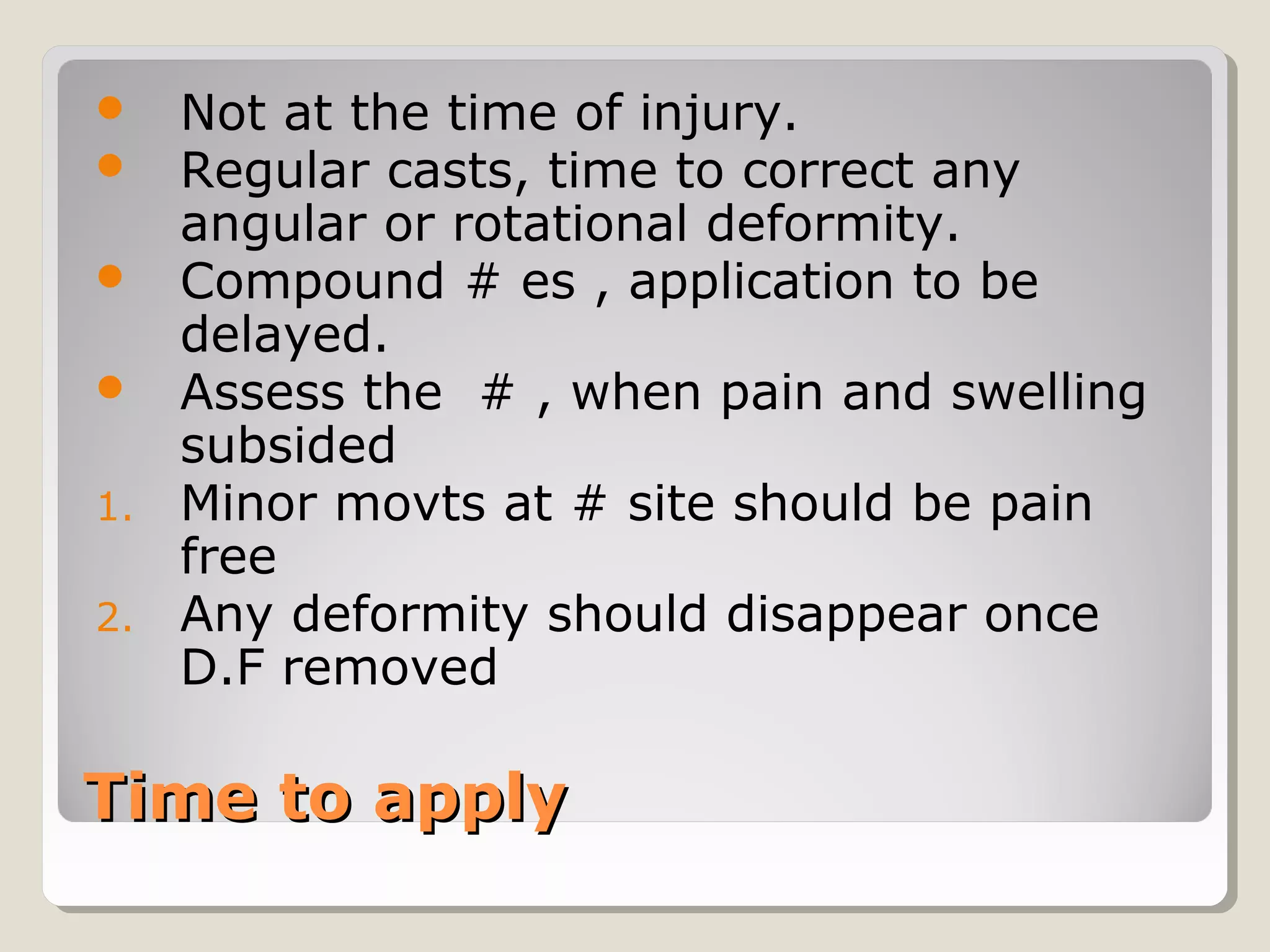 Time to applyTime to apply
 Not at the time of injury.
 Regular casts, time to correct any
angular or rotational deformity.
 Compound # es , application to be
delayed.
 Assess the # , when pain and swelling
subsided
1. Minor movts at # site should be pain
free
2. Any deformity should disappear once
D.F removed
 