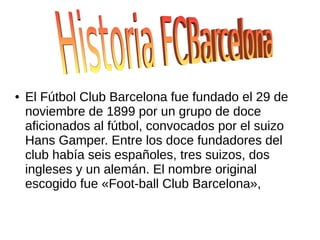 ● El Fútbol Club Barcelona fue fundado el 29 de
noviembre de 1899 por un grupo de doce
aficionados al fútbol, convocados por el suizo
Hans Gamper. Entre los doce fundadores del
club había seis españoles, tres suizos, dos
ingleses y un alemán. El nombre original
escogido fue «Foot-ball Club Barcelona»,
 