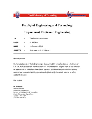 Faculty of Engineering and Technology
Department Electronic Engineering
TO : To whom it may concern
FROM : Dr AJ Swart
DATE : 13 February 2013
SUBJECT : Reference to Mr. K. Momat
Dear Sir / Madam
Mr. Momat attended my Radio Engineering 3 class during 2008 where he obtained a final mark of
62%. Mr. Momat was a very friendly student who completed all the assigned work for the semester.
He obtained one of the highest marks for his frequency synthesizer design and also successfully
designed and constructed a UHF antenna to scale. I believe Mr. Momat will prove to be a fine
addition to Industry.
Kind regards
Dr AJ Swart
Senior Lecturer
Electronic Engineering
Faculty of Engineering & Technology
Email: drjamesswart@gmail.com
Tel: 016 – 950 9417
Fax: 086 – 612 8925
 