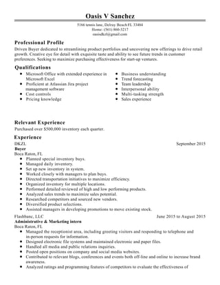 Professional Profile
Qualifications
Relevant Experience
Experience
Oasis V Sanchez
5166 tennis lane, Delray Beach FL 33484
Home: (561) 860-3217
oasisdkzl@gmail.com
Driven Buyer dedicated to streamlining product portfolios and uncovering new offerings to drive retail
growth. Creative eye for detail with exquisite taste and ability to see future trends in customer
preferences. Seeking to maximize purchasing effectiveness for start-up ventures.
Microsoft Office with extended experience in
Microsoft Excel
Proficient at Atlassian Jira project
management software
Cost controls
Pricing knowledge
Business understanding
Trend forecasting
Team leadership
Interpersonal ability
Multi-tasking strength
Sales experience
Purchased over $500,000 inventory each quarter.
September 2015DKZL
Buyer
Boca Raton, FL
Planned special inventory buys.
Managed daily inventory.
Set up new inventory in system.
Worked closely with managers to plan buys.
Directed transportation initiatives to maximize efficiency.
Organized inventory for multiple locations.
Performed detailed reviewed of high and low performing products.
Analyzed sales trends to maximize sales potential.
Researched competitors and sourced new vendors.
Diversified product selections.
Assisted managers in developing promotions to move existing stock.
June 2015 to August 2015Flashbanc, LLC
Administrative & Marketing intern
Boca Raton, FL
Managed the receptionist area, including greeting visitors and responding to telephone and
in-person requests for information.
Designed electronic file systems and maintained electronic and paper files.
Handled all media and public relations inquiries.
Posted open positions on company and social media websites.
Contributed to relevant blogs, conferences and events both off-line and online to increase brand
awareness.
Analyzed ratings and programming features of competitors to evaluate the effectiveness of
 