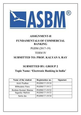 ASSIGNMENT-II
FUNDAMENTALS OF COMMERCIAL
BANKING
PGDM (2017-19)
TERM IV
SUBMITTED TO: PROF. KALYAN S. RAY
SUBMITTED BY: GROUP 2
Topic Name: ‘Electronic Banking in India’
Name of the student Registration no. Signature
Atish Pradhan PGDM/17-19/10
Bibhudatta Patra PGDM/17-19/11
Reshma Kumari Sharma PGDM/17-19/32
Sagarika Mallick PGDM/17-19/33
Sarita das PGDM/17-19/34
 
