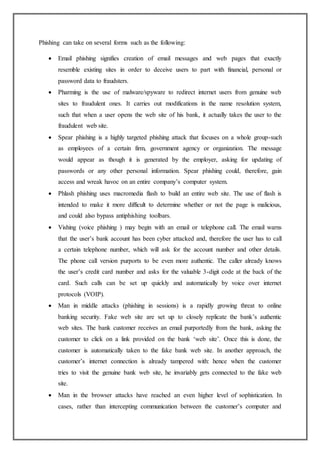 Phishing can take on several forms such as the following:
 Email phishing signifies creation of email messages and web pages that exactly
resemble existing sites in order to deceive users to part with financial, personal or
password data to fraudsters.
 Pharming is the use of malware/spyware to redirect internet users from genuine web
sites to fraudulent ones. It carries out modifications in the name resolution system,
such that when a user opens the web site of his bank, it actually takes the user to the
fraudulent web site.
 Spear phishing is a highly targeted phishing attack that focuses on a whole group-such
as employees of a certain firm, government agency or organization. The message
would appear as though it is generated by the employer, asking for updating of
passwords or any other personal information. Spear phishing could, therefore, gain
access and wreak havoc on an entire company’s computer system.
 Phlash phishing uses macromedia flash to build an entire web site. The use of flash is
intended to make it more difficult to determine whether or not the page is malicious,
and could also bypass antiphishing toolbars.
 Vishing (voice phishing ) may begin with an email or telephone call. The email warns
that the user’s bank account has been cyber attacked and, therefore the user has to call
a certain telephone number, which will ask for the account number and other details.
The phone call version purports to be even more authentic. The caller already knows
the user’s credit card number and asks for the valuable 3-digit code at the back of the
card. Such calls can be set up quickly and automatically by voice over internet
protocols (VOIP).
 Man in middle attacks (phishing in sessions) is a rapidly growing threat to online
banking security. Fake web site are set up to closely replicate the bank’s authentic
web sites. The bank customer receives an email purportedly from the bank, asking the
customer to click on a link provided on the bank ‘web site’. Once this is done, the
customer is automatically taken to the fake bank web site. In another approach, the
customer’s internet connection is already tampered with: hence when the customer
tries to visit the genuine bank web site, he invariably gets connected to the fake web
site.
 Man in the browser attacks have reached an even higher level of sophistication. In
cases, rather than intercepting communication between the customer’s computer and
 