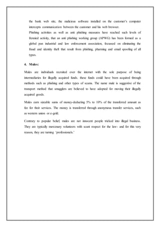 the bank web site, the malicious software installed on the customer’s computer
intercepts communication between the customer and his web browser.
Phishing activities as well as anti phishing measures have reached such levels of
frenzied activity, that an anti phishing working group (APWG) has been formed as a
global pan industrial and law enforcement association, focussed on eliminating the
fraud and identity theft that result from phishing, pharming and email spoofing of all
types.
4. Mules:
Mules are individuals recruited over the internet with the sole purpose of being
intermediaries for illegally acquired funds. these funds could have been acquired through
methods such as phishing and other types of scams. The name mule is suggestive of the
transport method that smugglers are believed to have adopted for moving their illegally
acquired goods.
Mules earn sizeable sums of money-deducting 5% to 10% of the transferred amount as
fee for their services. The money is transferred through anonymous transfer services, such
as western union or e-gold.
Contrary to popular belief, mules are not innocent people tricked into illegal business.
They are typically mercenary volunteers with scant respect for the law- and for this very
reason, they are turning ‘professionals.’
 