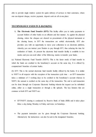 able to provide single window system for quick delivery of services to their customers, where
one can deposit cheque, receive payment, deposit cash etc all at one place.
TECHNOLOGY USED IN E-BANKING
1. The Electronic Fund Transfer (EFT): This facility offers you to make payments to
account holders of other banks in an efficient and fast manner. As against the physical
clearing, where the cheques are cleared on presentment of the physical instrument at
the clearing house, in EFT the transactions are settled electronically. EFT also
provides you with an opportunity to move your collections to an electronic platform,
whereby you can instruct your Dealers to pay through EFT, thus reducing the time for
realization of funds. At present the electronic fund transfer facility is available in two
modes and you can avail either of the following modes to transfer your funds;
(a) National Electronic Fund Transfer (NEFT): This is the faster mode of fund transfer in
which the funds are credited to the beneficiary’s account on the same day. It is offered by
computerized branches of certain banks.
(b) EFT: This is the normal electronic fund transfer facility offered by the banks. It is similar
to NEFT in all respects with the exception of the transaction cycle time – an EFT transaction
takes a minimum of 3 working days to be credited to the beneficiary’s account whereas in
NEFT, the amount is credited on the same day of the transaction. The end to end transaction
can be done through our Corporate Electronic banking wherein the request can be submitted
online, either as a single transaction or through a file uploads. The key features that are
common to both EFT and NEFT are:
 EFT/NEFT clearing is conducted by Reserve Bank of India (RBI) and it takes place
thrice a day during Monday to Friday and twice on Saturdays.
 The payment instruction can be given through the Corporate Electronic banking.
Alternatively the instructions can also be sent to the designated branches.
 