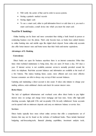  Will verify the carrier of that card in order to access systems.
 Storing a patient's medical records
 Storing digital cash
 To use a smart card, either to pull information from it or add data to it, you need a
smart card reader, a small device into which you insert the smart card.
Need for E banking:-
Online banking can be faster and more convenient than visiting a bank branch in person or
conducting business over the phone. That's only become truer, as banks have added features
to online banking sites and mobile apps like digital check deposit. Some online-only accounts
also offer better interest rates and better terms than their brick-and-mortar equivalents.
Advantages of E- Banking
Convenience
Direct banks are open for business anywhere there is an internet connection. Other than
times when technical maintenance is being done, they are open 24 hours a day, 365 days a
year. If internet service is not available, customer service is normally provided around the
clock via telephone. Real-time account balances and information are available at the touch of
a few buttons. This makes banking faster, easier, more efficient and even more effective
because consumers are able to always stay on top of their account balances.
Updating and maintaining a direct account is also easier. It takes only minutes to change your
mailing address, order additional checks and check for current interest rates.
Better Rates
The lack of significant infrastructure and overhead costs allow direct banks to pay higher
interest rates on savings and charge lower mortgage and loan rates. Some offer high-yield
checking accounts, high-yield CDs and no-penalty CDs for early withdrawal. Some accounts
can be opened with no minimum deposits and carry no minimum balance or service fees.
Services
Direct banks typically have more robust online services that offer a comprehensive set of
features that may not be found on the websites of traditional banks. These include functional
budgeting and forecasting tools, financial planning capabilities, investment analysis tools,
 
