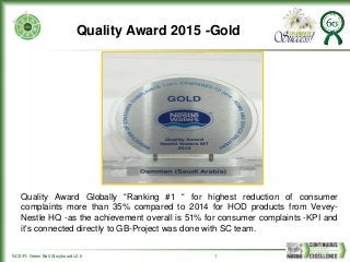 NCE/FI: Green Belt Storyboard v2.0 1
Quality Award 2015 -Gold
Quality Award Globally “Ranking #1 “ for highest reduction of consumer
complaints more than 35% compared to 2014 for HOD products from Vevey-
Nestle HQ -as the achievement overall is 51% for consumer complaints -KPI and
it's connected directly to GB-Project was done with SC team.
 