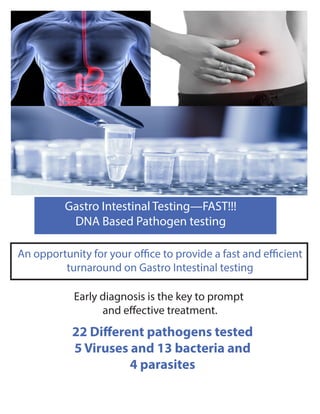 Gastro Intestinal Testing—FAST!!!
DNA Based Pathogen testing
An opportunity for your office to provide a fast and efficient
turnaround on Gastro Intestinal testing
Early diagnosis is the key to prompt
and effective treatment.
22 Different pathogens tested
5 Viruses and 13 bacteria and
4 parasites
 