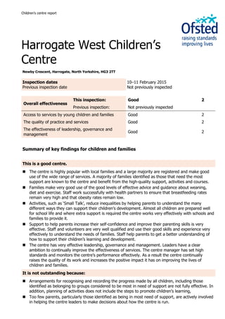 Children’s centre report
Harrogate West Children’s
Centre
Newby Crescent, Harrogate, North Yorkshire, HG3 2TT
Inspection dates
Previous inspection date
10–11 February 2015
Not previously inspected
Overall effectiveness
This inspection: Good 2
Previous inspection: Not previously inspected
Access to services by young children and families Good 2
The quality of practice and services Good 2
The effectiveness of leadership, governance and
management
Good 2
Summary of key findings for children and families
This is a good centre.
 The centre is highly popular with local families and a large majority are registered and make good
use of the wide range of services. A majority of families identified as those that need the most
support are known to the centre and benefit from the high-quality support, activities and courses.
 Families make very good use of the good levels of effective advice and guidance about weaning,
diet and exercise. Staff work successfully with health partners to ensure that breastfeeding rates
remain very high and that obesity rates remain low.
 Activities, such as ‘Small Talk’, reduce inequalities by helping parents to understand the many
different ways they can support their children’s development. Almost all children are prepared well
for school life and where extra support is required the centre works very effectively with schools and
families to provide it.
 Support to help parents increase their self-confidence and improve their parenting skills is very
effective. Staff and volunteers are very well qualified and use their good skills and experience very
effectively to understand the needs of families. Staff help parents to get a better understanding of
how to support their children’s learning and development.
 The centre has very effective leadership, governance and management. Leaders have a clear
ambition to continually improve the effectiveness of services. The centre manager has set high
standards and monitors the centre’s performance effectively. As a result the centre continually
raises the quality of its work and increases the positive impact it has on improving the lives of
children and families.
It is not outstanding because:
 Arrangements for recognising and recording the progress made by all children, including those
identified as belonging to groups considered to be most in need of support are not fully effective. In
addition, planning of activities does not include the steps to promote children’s learning,
 Too few parents, particularly those identified as being in most need of support, are actively involved
in helping the centre leaders to make decisions about how the centre is run.
 
