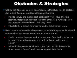 Obstacles & Strategies
 Getting the 21 senior learners to participate in this study was an obstacle
due to their Computerphobia and language barriers.
 I had to convey and explain each participant “yes, I have effective
teaching strategies and you can learn the email skills” when I passed
the Capstone Informed Form. And they smile.
 I also told them to look for more computer skill classes in future.
 Have other non-instructional volunteers to help setting up hardware and
software for internet connection was another obstacle.
 I had to promise these network administrators “yes, I will not give out
the router's security password and I will configure each learner's
laptop”.
 I also told these network administrators “yes, I will do the same for
other classes in future”. And I receive support from them.
 