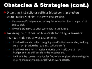 Obstacles & Strategies (cont.)
Organizing instructional settings (classrooms, projectors,
sound, tables & chairs, etc.) was challenging.
 I have my wife help me organizing this obstacle. She arranges all of
this so well.
 My wife promised to offer same help in the future.
Preparing instructional units suitable for bilingual learners
(manual, multimedia) was challenging.
 I had to think a lot when designing an effective lesson plan, making
sure it will provide the right instructional stuffs.
 I had to make the instructional videos by myself, due to short
budget and the skill details in the lesson plans.
 I will use the same strategies for future lesson plans, developing and
making the multimedia, myself whenever possible.
 