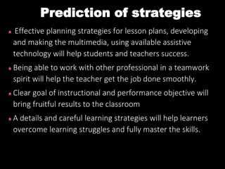 Prediction of strategies
Effective planning strategies for lesson plans, developing
and making the multimedia, using available assistive
technology will help students and teachers success.
Being able to work with other professional in a teamwork
spirit will help the teacher get the job done smoothly.
Clear goal of instructional and performance objective will
bring fruitful results to the classroom
A details and careful learning strategies will help learners
overcome learning struggles and fully master the skills.
 