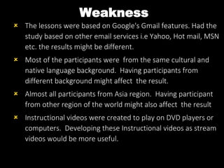 Weakness
 The lessons were based on Google's Gmail features. Had the
study based on other email services i.e Yahoo, Hot mail, MSN
etc. the results might be different.
 Most of the participants were from the same cultural and
native language background. Having participants from
different background might affect the result.
 Almost all participants from Asia region. Having participant
from other region of the world might also affect the result
 Instructional videos were created to play on DVD players or
computers. Developing these Instructional videos as stream
videos would be more useful.
 