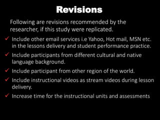 Revisions
Following are revisions recommended by the
researcher, if this study were replicated.
 Include other email services i.e Yahoo, Hot mail, MSN etc.
in the lessons delivery and student performance practice.
 Include participants from different cultural and native
language background.
 Include participant from other region of the world.
 Include instructional videos as stream videos during lesson
delivery.
 Increase time for the instructional units and assessments
 