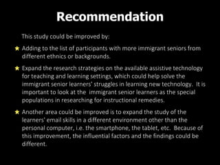 Recommendation
This study could be improved by:
Adding to the list of participants with more immigrant seniors from
different ethnics or backgrounds.
Expand the research strategies on the available assistive technology
for teaching and learning settings, which could help solve the
immigrant senior learners' struggles in learning new technology. It is
important to look at the immigrant senior learners as the special
populations in researching for instructional remedies.
Another area could be improved is to expand the study of the
learners' email skills in a different environment other than the
personal computer, i.e. the smartphone, the tablet, etc. Because of
this improvement, the influential factors and the findings could be
different.
 