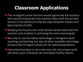 Classroom Applications
The immigrant senior learners would appreciate the teachers
who would incorporate instructional videos with the printed
lessons in the delivery of step-by-step computer lessons and
best practice of skills.
 Breaking the lessons into small chunks would helps both the
teachers and students in achieving the instructional goals
Not only to use the videos technology in immigrant adult
teaching and learning, but also all other available technology
because the immigrant adults are the special populations
 Instructional project is not a one-man job, but a team-work
job where each individual can contribute his/her talents.
 