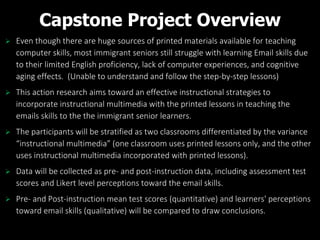 Capstone Project Overview
 Even though there are huge sources of printed materials available for teaching
computer skills, most immigrant seniors still struggle with learning Email skills due
to their limited English proficiency, lack of computer experiences, and cognitive
aging effects. (Unable to understand and follow the step-by-step lessons)
 This action research aims toward an effective instructional strategies to
incorporate instructional multimedia with the printed lessons in teaching the
emails skills to the the immigrant senior learners.
 The participants will be stratified as two classrooms differentiated by the variance
“instructional multimedia” (one classroom uses printed lessons only, and the other
uses instructional multimedia incorporated with printed lessons).
 Data will be collected as pre- and post-instruction data, including assessment test
scores and Likert level perceptions toward the email skills.
 Pre- and Post-instruction mean test scores (quantitative) and learners' perceptions
toward email skills (qualitative) will be compared to draw conclusions.
 