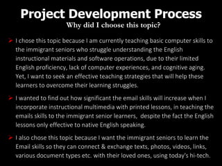 Project Development Process
Why did I choose this topic?
 I chose this topic because I am currently teaching basic computer skills to
the immigrant seniors who struggle understanding the English
instructional materials and software operations, due to their limited
English proficiency, lack of computer experiences, and cognitive aging.
Yet, I want to seek an effective teaching strategies that will help these
learners to overcome their learning struggles.
 I wanted to find out how significant the email skills will increase when I
incorporate instructional multimedia with printed lessons, in teaching the
emails skills to the immigrant senior learners, despite the fact the English
lessons only effective to native English speaking.
 I also chose this topic because I want the immigrant seniors to learn the
Email skills so they can connect & exchange texts, photos, videos, links,
various document types etc. with their loved ones, using today's hi-tech.
 