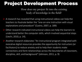 Project Development Process
How does my project fit into the existing
body of knowledge in the field?
 A research has revealed that using instructional videos can help the
teachers to illustrate better the “one-on-one instruction with visual
explanations and procedure” (Castro, 2007, p. 189)
 Other research indicated instructional videos can help the learners to
understand better the computer skills, which involved sequential steps
(Uechi, 2010, p. 14).
 Another research elaborates “An instructional program integrated with
evocative digital resources provides the opportunity for instructors [or
facilitators] to reduce anxiety and to help their students make
connections and form relationships across the boundaries of classroom,
discipline, skill, and background” (Johnson, 2011, p. 9)
 