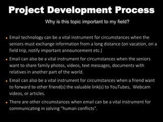 Project Development Process
Why is this topic important to my field?
Email technology can be a vital instrument for circumstances when the
seniors must exchange information from a long distance (on vacation, on a
field trip, notify important announcement etc.)
Email can also be a vital instrument for circumstances when the seniors
want to share family photos, videos, text messages, documents with
relatives in another part of the world.
Email can also be a vital instrument for circumstances when a friend want
to forward to other friend(s) the valuable link(s) to YouTubes, Webcam
videos, or articles.
There are other circumstances when email can be a vital instrument for
communicating in solving “human conflicts”.
 