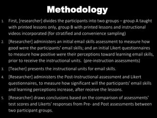 Methodology
1. First, [researcher] divides the participants into two groups – group A taught
with printed lessons only, group B with printed lessons and instructional
videos incorporated (for stratified and convenience sampling)
2. [Researcher] administers an initial email skills assessment to measure how
good were the participants' email skills; and an initial Likert questionnaires
to measure how positive were their perceptions toward learning email skills,
prior to receive the instructional units. (pre-instruction assessments)
3. [Teacher] presents the instructional units for email skills.
4. [Researcher] administers the Post-Instructional assessment and Likert
questionnaires, to measure how significant will the participants' email skills
and learning perceptions increase, after receive the lessons.
5. [Researcher] draws conclusions based on the comparison of assessments'
test scores and Likerts' responses from Pre- and Post assessments between
two participant groups.
 