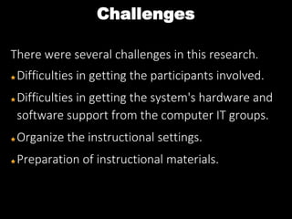 Challenges
There were several challenges in this research.
Difficulties in getting the participants involved.
Difficulties in getting the system's hardware and
software support from the computer IT groups.
Organize the instructional settings.
Preparation of instructional materials.
 