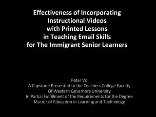 Effectiveness of Incorporating
Instructional Videos
with Printed Lessons
in Teaching Email Skills
for The Immigrant Senior Learners
Peter Vo
A Capstone Presented to the Teachers College Faculty
Of Western Governors University
In Partial Fulfillment of the Requirements for the Degree
Master of Education in Learning and Technology
 