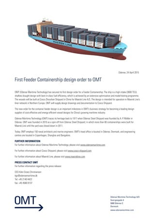 Odense, 24 April 2015
Odense Maritime Technology A/S
Sverigesgade 4
5000 Odense C
Denmark
www.odensemaritime.com
First Feeder Containership design order to OMT
OMT (Odense Maritime Technology) has secured its first design order for a Feeder Containership. The ship is a high intake (3600 TEU),
shallow draught design with best-in-class fuel efficiency, which is achieved by an extensive optimisation and model testing programme.
The vessels will be built at Cosco Zhoushan Shipyard in China for Maersk Line A/S. The design is intended for operation in Maersk Line’s
liner network in Northern Europe. OMT will supply design drawings and documentation to Cosco Shipyard.
The new order for the container feeder design is an important milestone in OMT’s business strategy for becoming a leading design
supplier of cost-effective and energy-efficient vessel designs for China’s growing maritime industry.
Odense Maritime Technology (OMT) traces its heritage back to 1917 when Odense Steel Shipyard was founded by A. P. Moller in
Odense. OMT was founded in 2010 as a spin-off from Odense Steel Shipyard, in which more than 80 containerships were built for
Maersk Line until the yard was closed down in 2011.
Today, OMT employs 150 naval architects and marine engineers. OMT’s head office is located in Odense, Denmark, and engineering
centres are located in Copenhagen, Shanghai and Bangalore.
FURTHER INFORMATION
For further information about Odense Maritime Technology, please visit www.odensemaritime.com
For further information about Cosco Shipyard, please visit www.cosco-shipyard.com
For further information about Maersk Line, please visit www.maerskline.com
PRESS CONTACT OMT
For further information regarding the press release:
CEO Kåre Groes Christiansen
kgc@odensemaritime.dk
Tel: +45 2140 4422
fax: +45 4580 8137
 