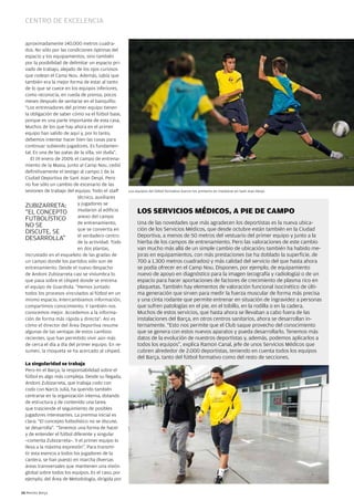 Centro de exCelenCia


  aproximadamente 140.000 metros cuadra-
  dos. no sólo por las condiciones óptimas del
  espacio y los equipamientos, sino también
  por la posibilidad de delimitar un espacio pri-
  vado de trabajo, alejado de los ojos curiosos
  que rodean el Camp nou. Además, sabía que
  también era la mejor forma de estar al tanto
  de lo que se cuece en los equipos inferiores,
  como reconocía, en rueda de prensa, pocos
  meses después de sentarse en el banquillo:
  “Los entrenadores del primer equipo tienen
  la obligación de saber cómo va el fútbol base,
  porque es una parte importante de esta casa.
  Muchos de los que hay ahora en el primer
  equipo han salido de aquí y, por lo tanto,
  debemos intentar hacer bien las cosas para
  continuar subiendo jugadores. Es fundamen-
  tal. Es una de las patas de la silla, sin duda”.
     El 19 enero de 2009, el campo de entrena-
  miento de la Masia, junto al Camp nou, cedió
  definitivamente el testigo al campo 1 de la
  Ciudad Deportiva de Sant Joan Despí. Pero
  no fue sólo un cambio de escenario de las
  sesiones de trabajo del equipo. Todo el staff      Los equipos del fútbol formativo fueron los primeros en instalarse en Sant Joan Despí.
                            técnico, auxiliares
  ZUBIZARRETA:              y jugadores se
  “EL COnCEPTO              mudaron al edificio           LOS SeRViCiOS MéDiCOS, A Pie De CAMPO
                            anexo del campo
  FUTBOLíSTICO
  nO SE                     de entrenamiento,             Una de las novedades que más agradecen los deportistas es la nueva ubica-
                            que se convertía en           ción de los Servicios Médicos, que desde octubre están también en la Ciudad
  DISCUTE, SE
                            el verdadero centro           Deportiva, a menos de 50 metros del vestuario del primer equipo y junto a la
  DESARROLLA”
                            de la actividad. Todo         hierba de los campos de entrenamiento. Pero las valoraciones de este cambio
                            en dos plantas,               van mucho más allá de un simple cambio de ubicación; también ha habido me-
  incrustado en el esqueleto de las gradas de             joras en equipamientos, con más prestaciones (se ha doblado la superficie, de
  un campo donde los partidos sólo son de                 700 a 1.300 metros cuadrados) y más calidad del servicio del que hasta ahora
  entrenamiento. Desde el nuevo despacho                  se podía ofrecer en el Camp nou. Disponen, por ejemplo, de equipamiento
  de Andoni Zubizarreta casi se vislumbra lo              nuevo de apoyo en diagnóstico para la imagen (ecografía y radiología) o de un
  que pasa sobre el césped donde se entrena               espacio para hacer aportaciones de factores de crecimiento de plasma rico en
  el equipo de Guardiola. “Hemos juntado                  plaquetas. También hay elementos de valoración funcional isocinético de últi-
  todos los procesos vinculados al fútbol en un           ma generación que sirven para medir la fuerza muscular de forma más precisa
  mismo espacio. Intercambiamos información,              y una cinta rodante que permite entrenar en situación de ingravidez a personas
  compartimos conocimiento. Y también nos                 que sufren patologías en el pie, en el tobillo, en la rodilla o en la cadera.
  conocemos mejor. Accedemos a la informa-                Muchos de estos servicios, que hasta ahora se llevaban a cabo fuera de las
  ción de forma más rápida y directa”. Así es             instalaciones del Barça, en otros centros sanitarios, ahora se desarrollan in-
  cómo el director del Área Deportiva resume              ternamente. “Esto nos permite que el Club saque provecho del conocimiento
  algunas de las ventajas de estos cambios                que se genera con estos nuevos aparatos y pueda desarrollarlo. Tenemos más
  recientes, que han permitido vivir aún más              datos de la evolución de nuestros deportistas y, además, podemos aplicarlos a
  de cerca el día a día del primer equipo. En re-         todos los equipos”, explica Ramon Canal, jefe de unos Servicios Médicos que
  sumen, la moqueta se ha acercado al césped.             cubren alrededor de 2.000 deportistas, teniendo en cuenta todos los equipos
                                                          del Barça, tanto del fútbol formativo como del resto de secciones.
  La singularidad se trabaja
  Pero en el Barça, la responsabilidad sobre el
  fútbol es algo más compleja. Desde su llegada,
  Andoni Zubizarreta, que trabaja codo con
  codo con narcís Julià, ha querido también
  centrarse en la organización interna, dotando
  de estructura y de contenido una tarea
  que trasciende el seguimiento de posibles
  jugadores interesantes. La premisa inicial es
  clara: “El concepto futbolístico no se discute,
  se desarrolla”. “Tenemos una forma de hacer
  y de entender el fútbol diferente y singular
  –comenta Zubizarreta–. Y el primer equipo lo
  lleva a la máxima expresión”. Para transmi-
  tir esta esencia a todos los jugadores de la
  cantera, se han puesto en marcha diversas
  áreas transversales que mantienen una visión
  global sobre todos los equipos. Es el caso, por
  ejemplo, del Área de Metodología, dirigida por

10 Revista Barça
 