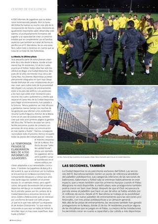 Centro de exCelenCia


  4.700 informes de jugadores que se elabo-
  raron la temporada pasada. Pero la tarea
  del fútbol formativo va mucho más allá de la
  incorporación de futuros cracks. Asimismo es
  igualmente importante saber desarrollar este
  talento, el acompañamiento formativo del
  jugador y la capacidad de crear un entorno
  estable que se complemente con el familiar,
  aspectos que también se tratan de forma es-
  pecífica en el FC Barcelona. no es una tarea
  fácil, sobre todo si tenemos en cuenta que se
  trata de un total de 326 futbolistas.

  La Masia, la última pieza
  Una pequeña parte de estos jóvenes viven
  este día a día desde la Masia, donde actual-
  mente hay 74 residentes, 53 de los cuales
  practican el fútbol. Todos ellos han sido los
  últimos en llegar a la Ciudad Deportiva. Des-
  pués de 32 años durmiendo muy cerca del
  Camp nou, los jóvenes deportistas ya están
  plenamente integrados en Sant Joan Despí,
  donde disfrutan de unas instalaciones de pri-
  mer nivel, pero sobre todo de la proximidad
  del césped. Los campos de entrenamiento
  están a los pies del edificio. Los autobuses
  y los taxis que antes eran necesarios para
  recorrer los cuatro quilómetros y medio que
  separan el Camp nou de la Ciudad Deportiva
  para llegar al entrenamiento, han pasado a
  la historia. “Ahora podemos ser más eficaces
  y perdemos menos tiempo con muchas de
  las gestiones que afectan a los residentes”,
  resume Carles Folguera, director de la Masia.
  Como en el caso de Zubizarreta, también
  cree que este acercamiento aligera la gestión
  del día a día: “El hecho de estar tan cerca
  facilita encontrar puntos de contacto con
  personas de otras áreas. La comunicación
  es más rápida y fluida”. “Hemos conseguido
  racionalizar todo el proceso. Hemos encajado
  todas las piezas del rompecabezas”, resume
                             el máximo responsa-
  LA TEMPORADA ble de la Masia. Pro-
                             ducto de este “salto
  PASADA SE
                             de calidad brutal”,
  ELABORAROn
                             ahora, por ejemplo,
  MÁS DE 4.700               los jugadores del Ju-
  InFORMES DE                venil pueden cursar     Arriba, charla de Pep Guardiola con el equipo. Abajo, Alexis haciendo ejercicios en la Ciudad Deportiva.
  JUGADORES                  el bachillerato en el
                             mismo edificio, en
  clases adaptadas a sus necesidades curricu-              LAS SeCCiOneS, TAMBién
  lares. Y también los jugadores de Barça B y
  del Juvenil A, que se entrenan por la mañana,            La Ciudad Deportiva no es patrimonio exclusivo del fútbol. Las seccio-
  se encuentran en la Masia a primera hora                 nes del FC Barcelona también tienen un punto de referencia alrededor
  compartiendo desayuno y rutinas que años                 del pabellón polideportivo. Las categorías inferiores de las secciones de
  más tarde seguirán también en el primer                  baloncesto, balonmano y fútbol sala se entrenan habitualmente en este
  equipo. Es un ejemplo menor, pero signifi-               espacio, que a veces también usan los primeros equipos cuando el Palau
  cativo, del grado de evolución del proyecto              Blaugrana no está disponible. A medio plazo, este protagonismo también
  deportivo del Barça, un modelo admirado.                 podría crecer en Sant Joan Despí, después de que el Club recuperara la
  no es extraño pasear por los campos de la                parcela anexa al pabellón que hace un par de años se había vendido por
  Ciudad Deportiva y encontrar técnicos de                 21 millones de euros. Desde el FC Barcelona se trabaja en la posibilidad
  otros clubes o federaciones que se interesan             de construir un nuevo pabellón de entrenamiento para las secciones pro-
  por una forma de hacer con sello propio.                 fesionales, con tres pistas polideportivas y un almacén general.
  ¿Y qué es lo que más valoran? La respuesta               Más allá de las pistas de entrenamiento, las secciones también han ganado
  es de Andoni Zubizarreta: “Lo que más les                protagonismo en la Masia, donde 21 de los 74 residentes practican alguna
  sorprende es que aquí se habla de fútbol, la             de las disciplinas que se juegan en el Palau. La mejora de las instalaciones
  sencillez. Aquí no hay cosas superfluas. Aquí            ha permitido crecer en cuanto a capacidad y dar cabida a más deportistas.
  huele a fútbol.”

12 Revista Barça
 