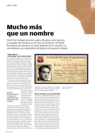ORiOL TORT




  Mucho más
  que un nombre
  Oriol Tort trabajó durante cuatro décadas como técnico
  y captador de talentos en el Club. Su huella en el fútbol
  formativo aún perdura 12 años después de su muerte. Lo
  recordamos con empleados del Barça con quienes trabajó

  T Roger Bogunyà
  F Archivo Seguí - FCB / Archivo familiar
  La nueva Masia, inaugurada el 20 de octubre,
  lleva un nombre que es mucho más que eso.
  El Centro de Formación Oriol Tort, el hogar
  de los jóvenes residentes del fútbol formativo
  desde este verano, debe su nombre a una figu-
  ra bastante desconocida para el gran público,
  pero muy, muy querida por las personas que
  lo han tratado. Oriol Tort Martínez, fallecido en
  Barcelona el 10 de septiembre de 1999, fue un
  técnico y captador de talentos que trabajó du-
  rante 40 años en el Club, haciendo un trabajo
  que aún hoy todos sus antiguos compañeros
  recuerdan con una sonrisa en la cara.
     Sus ojos eran los encargados de decidir si
  un niño tenía suficientes cualidades futbolís-
  ticas para triunfar en el FC Barcelona en un
  futuro, en una época en que el fútbol forma-
  tivo azulgrana aún no se había convertido en        futbolistas como Víctor Valdés, Cesc Fàbregas    Carnet de empleado del
  un referente mundial como lo es ahora. “Él          y Andrés iniesta. Todo el mundo coincide en      Barça de Oriol Tort.

                             decía que la primera     algo: Tort sabía detectar el talento.
                             impresión era la más
  nO ERA
  pROTAgOniSTA importante. La que                     Sincero, bromista y un poco desordenado
                             te permitía extraer      Sobre Tort y Joan Martínez-Vilaseca, su com-
  Y nUnCA SE
  ApUnTABA LOS la mayoría de con-                     pañero cazatalentos durante bastantes años,
  LOgROS DE Un clusiones. Si después                  hay muchas anécdotas que contar. Una de
                             ibas a ver un jugador    ellas retrata bien cómo trabajaba Tort, que se
  FiCHAJE                    por segunda vez, era     desplazó hasta el país Vasco para ir a ver un
                             importante recordar      portero de quien le habían hablado muy bien.
  la impresión inicial para no confundirte            El padre de este niño tenía un restaurante
  si entonces no lo hacía tan bien”, explica          conocido, y allí le invitaron a comer una vez
  Toni Alonso, actual delegado del Barça B y          acabado el encuentro. ¿Qué pensaba Tort de
  administrativo del departamento logístico           aquella joven promesa? “Le dijo a su padre
  del fútbol formativo en la época en la que          que era un buen portero, pero que no tenía
  coincidió con Oriol Tort. “El jugador podía ser     suficiente nivel para jugar en el Barça, que
  bueno, pero el listón lo ponía siempre en un        quizás llegaría a Segunda B”, recuerda Toni
  9”, apunta Montserrat Tomás, secretaria de          Alonso. Una vez oída la valoración, el padre
  los Servicios Técnicos con Tort y ahora secre-      del niño le pidió que no pagara nada de aque-
  taria del primer equipo. “Su mejor virtud era       lla comida, lo que Tort no aceptó. El dueño
  la elección del jugador. Tenía un ojo clínico       del restaurante insistió por una razón: hasta
  que no tiene todo el mundo”, añade Ursicino         entonces todos los captadores que conocía
  López, técnico del fútbol base del Barça            habían hablado maravillas de su hijo portero,
  durante 30 años, y entrenador, entre otros, de      y todos habían aceptado gustosamente que-

16 Revista Barça
 