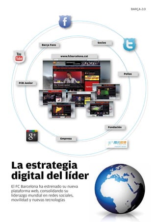 BaRça 2.0




                                                    Socios
                 Barça Fans



                              www.fcbarcelona.cat




                                                                         Peñas


    FCB Junior




                                                             Fundación



                              Empresa




La estrategia
digital del líder
El FC Barcelona ha estrenado su nueva
plataforma web, consolidando su
liderazgo mundial en redes sociales,
movilidad y nuevas tecnologías



                                                                                 Revista Barça 23
 
