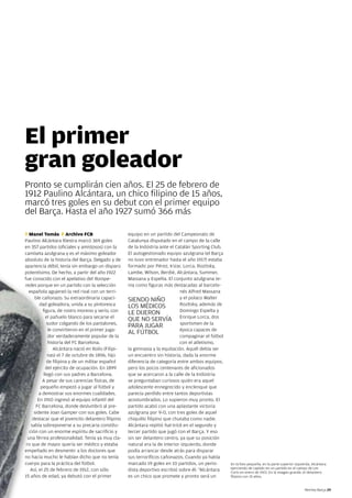 El primer
gran goleador
Pronto se cumplirán cien años. el 25 de febrero de
1912 Paulino alcántara, un chico filipino de 15 años,
marcó tres goles en su debut con el primer equipo
del Barça. Hasta el año 1927 sumó 366 más

T Manel Tomàs F Archivo FCB                           equipo en un partido del Campeonato de
Paulino alcántara Riestra marcó 369 goles
             cántara                                  Catalunya disputado en el campo de la calle
en 357 partidos (oficiales y amistosos) con la        de la indústria ante el Catalán Sporting Club.
camiseta azulgrana y es el máximo goleador            el autogestionado equipo azulgrana (el Barça
absoluto de la historia del Barça. delgado y de       no tuvo entrenador hasta el año 1917) estaba
apariencia débil, tenía sin embargo un disparo        formado por Pérez, irizar, lorca, Rozitsky,
potentísimo. de hecho, a partir del año 1922          lambe, Wilson, Berdié, alcántara, Summer,
fue conocido con el apelativo del Rompe-              Massana y espelta. el conjunto azulgrana te-
redes porque en un partido con la selección           nía como figuras más destacadas al barcelo-
  española agujereó la red rival con un terri-                                  nés alfred Massana
      ble cañonazo. Su extraordinaria capaci-         Siendo niño               y el polaco Walter
         dad goleadora, unida a su pintoresca         loS MédiCoS               Rozitsky, además de
           figura, de rostro moreno y serio, con                                domingo espelta y
                                                      le diJeRon
             el pañuelo blanco para secarse el
                                                      que no SeRvía enrique lorca, dos
             sudor colgando de los pantalones,                                  sportsmen de la
                                                      PaRa JuGaR
              le convirtieron en el primer juga-                                época capaces de
                                                      al FútBol
              dor verdaderamente popular de la                                  compaginar el fútbol
              historia del FC Barcelona.                                        con el atletismo,
                 alcántara nació en iloilo (Filipi-   la gimnasia y la equitación. aquél debía ser
              nas) el 7 de octubre de 1896, hijo      un encuentro sin historia, dada la enorme
             de filipina y de un militar español      diferencia de categoría entre ambos equipos,
             del ejército de ocupación. en 1899       pero los pocos centenares de aficionados
           llegó con sus padres a Barcelona.          que se acercaron a la calle de la indústria
           a pesar de sus carencias físicas, de       se preguntaban curiosos quién era aquel
          pequeño empezó a jugar al fútbol y          adolescente ennegrecido y enclenque que
         a demostrar sus enormes cualidades.          parecía perdido entre tantos deportistas
        en 1910 ingresó al equipo infantil del        acostumbrados. lo supieron muy pronto. el
       FC Barcelona, donde deslumbró al pre-          partido acabó con una aplastante victoria
      sidente Joan Gamper con sus goles. Cabe         azulgrana por 9-0, con tres goles de aquel
     destacar que el jovencito delantero filipino     chiquillo filipino que chutaba como nadie.
    sabía sobreponerse a su precaria constitu-        alcántara repitió hat-trick en el segundo y
   ción con un enorme espíritu de sacrificio y        tercer partido que jugó con el Barça. Y eso
  una férrea profesionalidad. tenía ya muy cla-       sin ser delantero centro, ya que su posición
 ro que de mayor quería ser médico y estaba           natural era la de interior izquierdo, donde
empeñado en desmentir a los doctores que              podía arrancar desde atrás para disparar
no hacía mucho le habían dicho que no tenía           sus terroríficos cañonazos. Cuando ya había
cuerpo para la práctica del fútbol.                   marcado 19 goles en 10 partidos, un perio-       en la foto pequeña, en la parte superior izquierda, alcántara
                                                                                                       ejerciendo de capitán en un partido en el campo de les
     sí,
   así, el 25 de febrero de 1912, con sólo            dista deportivo escribió sobre él: “alcántara    Corts en enero de 1923. en la imagen grande, el delantero
15 años de edad, ya debutó con el primer              es un chico que promete y pronto será un         filipino con 15 años.


                                                                                                                                                      Revista Barça 29
 