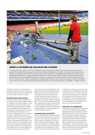 ADIÓS A LAS REDES DE LOS GOLES DEL ESTADIO
    Los aficionados que acudieron el 19 de noviembre al Camp Nou pudieron disfrutar de una mejor visión del encuentro
    gracias a la retirada de las redes que hasta entonces habían sido situadas en los Goles. “La retirada de las redes fue una
    petición que recogió la Junta Directiva, y que posteriormente analizamos con la seguridad competente”, explicó el vice-
    presidente Jordi Cardoner. Las grandes redes se colocaron en la temporada 2002/03. Ahora, la Junta decidió retirarlas
    después de atender varias peticiones hechas por socios que reclamaban que estas estructuras fijas se quitaran para po-
    der ver mejor el campo. “Hemos analizado los incidentes desde entonces, que han sido muy pocos, y hemos considerado
    que nuestra afición no se merece estas penalidades. Han tenido un comportamiento cívico y modélico “, añadió Cardoner.




objetivo principal de la campaña Barça sin        crisis económica, prevé la posibilidad de que    FC Barcelona considera oportuno “actualizar
humo, pero no ha sido el único. Ayudar a los      algún socio pueda tener algún problema para      la realidad social con la identidad de los que
fumadores a dejar el tabaco ha sido también       obtener el abono, ya que se abonarán tres        forman parte del Club”. Por este motivo, du-
otro de los objetivos de esta iniciativa.         anualidades. En este caso, Cardoner infor-       rante el 2012 se pedirá que los socios hagan
                                                  mó que “las personas que por cuestiones          acto de presencia en la OAB para verificar
Beneficiarios de la lista de abonos               económicas dejen pasar el turno, tendrán la      su identidad. En caso de no poder hacerlo
El año 2012 también traerá novedades para         posibilidad de conseguir el abono del próximo    presencialmente, por distancia geográfica o
los socios que han podido conseguir un abono      año.” Como el abono de la temporada 2011/12      por imposibilidad física, se aceptará una fe
en el Estadio. En las últimas semanas, el Club    sólo contará para seis meses, el nuevo abona-    de vida o un documento notarial.
ha convocado a los primeros 200 inscritos         do satisfará sólo el 50% del precio. Cardoner
en la lista de espera de abonos que quieren       recordó también que “los abonos para perso-      Nueva OAE y ‘Te acompañamos’
tener una localidad fija en el Estadio. Esta      nas discapacitadas en silla de ruedas se han     A principios de 2012, también se implementará,
adjudicación es la culminación de un proceso      podido incrementar hasta 35”.                    en el marco de la Oficina de Atención al Bar-
de reformulación de la lista que la Junta                                                          celonista (OAB), la OAE, la Oficina de Atención
hilvanó en su llegada al Club. Tras un proceso    Actualización del censo del Club                 Especial. Este servicio nace con la voluntad de
de selección y de reconfirmaciones, en la         El FC Barcelona abordará también durante el      ofrecer una atención singular y específica a
actualidad hay 8.480 socios en lista de espera.   2012 una revisión del censo de los socios. La    los socios afectados por alguna discapacidad.
Según informó en rueda de prensa reciente-        última vez que se actualizó esta lista fue en    Paralelamente, el FC Barcelona y Cruz Roja
mente el vicepresidente del Área Social, Jordi    2004 y quedó constituida por 120.379 aso-        pondrán en marcha de cara al partido Barça-
Cardoner, “fruto de un proceso administrati-      ciados. A fecha de 30 de noviembre, según        Betis, a mediados de enero, el proyecto “Te
vo” interno, han quedado “alrededor de 200        informó Jordi Cardoner, la lista tiene 177.715   acompañamos”, una iniciativa pionera de aten-
abonos libres” que este mes de diciembre se       socios. Conscientes de que, aproximadamen-       ción y acompañamiento a colectivos especiales
están adjudicando a los nuevos beneficiarios.     te, el 50% de los socios fallecidos en estos     tanto en días de partido en el Camp Nou como
El Club, sensible con el actual contexto de       últimos 8 años no han sido dados de baja, el     en eventos de carácter extraordinario.

                                                                                                                                       Revista Barça 33
 